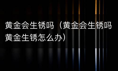 黄金会生锈吗（黄金会生锈吗黄金生锈怎么办）