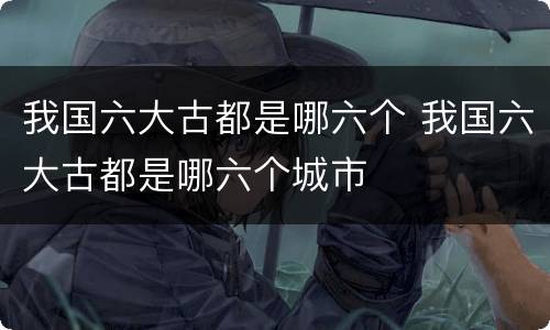 我国六大古都是哪六个 我国六大古都是哪六个城市