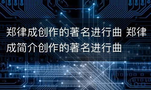 郑律成创作的著名进行曲 郑律成简介创作的著名进行曲