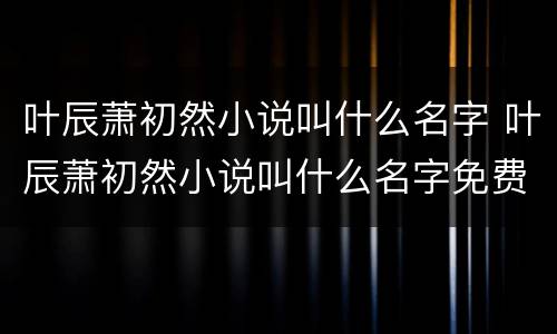 叶辰萧初然小说叫什么名字 叶辰萧初然小说叫什么名字免费阅读