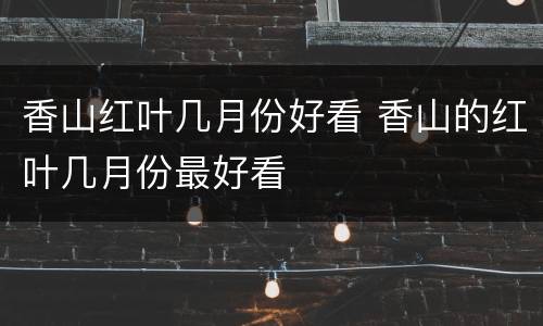 香山红叶几月份好看 香山的红叶几月份最好看