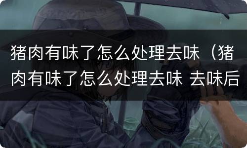 猪肉有味了怎么处理去味（猪肉有味了怎么处理去味 去味后还可以卖吗）
