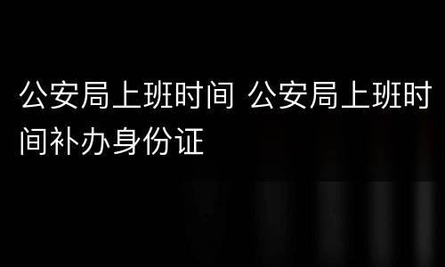 公安局上班时间 公安局上班时间补办身份证