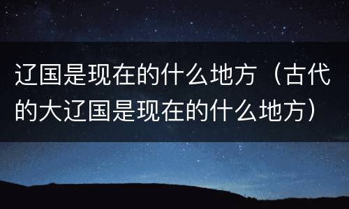 辽国是现在的什么地方（古代的大辽国是现在的什么地方）