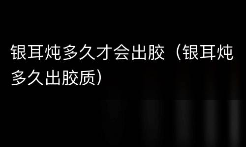 银耳炖多久才会出胶（银耳炖多久出胶质）