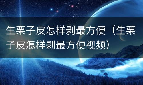 生栗子皮怎样剥最方便（生栗子皮怎样剥最方便视频）