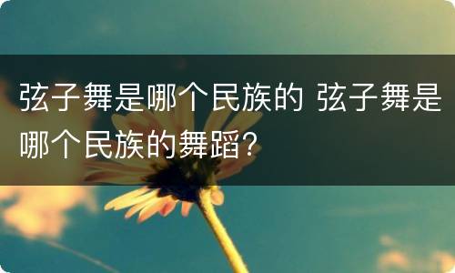 弦子舞是哪个民族的 弦子舞是哪个民族的舞蹈?