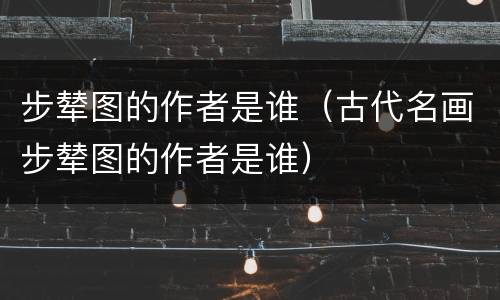 步辇图的作者是谁（古代名画步辇图的作者是谁）