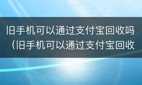 旧手机可以通过支付宝回收吗（旧手机可以通过支付宝回收吗安全吗）