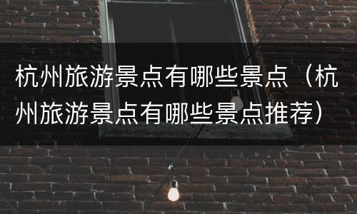 杭州旅游景点有哪些景点（杭州旅游景点有哪些景点推荐）