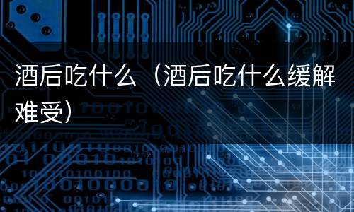 酒后吃什么（酒后吃什么缓解难受）
