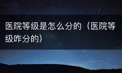 医院等级是怎么分的（医院等级咋分的）