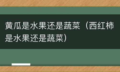 黄瓜是水果还是蔬菜（西红柿是水果还是蔬菜）