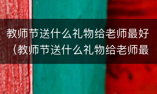 教师节送什么礼物给老师最好（教师节送什么礼物给老师最好花）