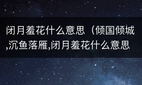 闭月羞花什么意思（倾国倾城,沉鱼落雁,闭月羞花什么意思）