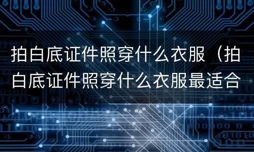 拍白底证件照穿什么衣服（拍白底证件照穿什么衣服最适合）