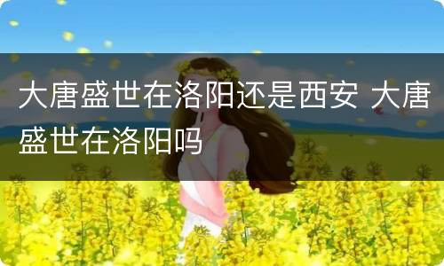 大唐盛世在洛阳还是西安 大唐盛世在洛阳吗