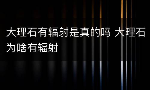 大理石有辐射是真的吗 大理石为啥有辐射