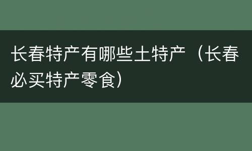长春特产有哪些土特产（长春必买特产零食）