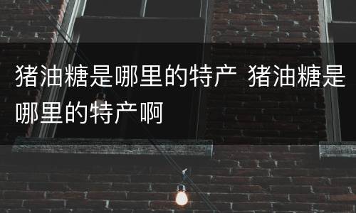 猪油糖是哪里的特产 猪油糖是哪里的特产啊