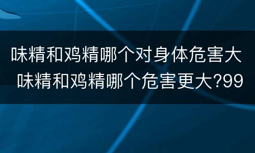 味精和鸡精哪个对身体危害大 味精和鸡精哪个危害更大?99%的人都错了
