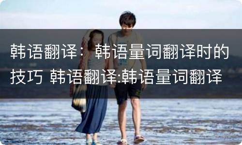 韩语翻译：韩语量词翻译时的技巧 韩语翻译:韩语量词翻译时的技巧是什么