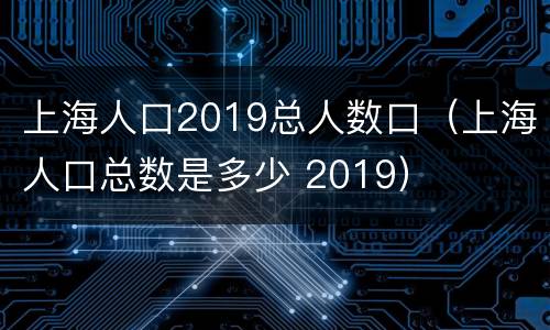 上海人口2019总人数口（上海人口总数是多少 2019）