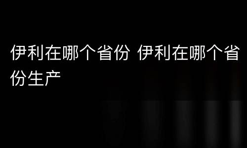伊利在哪个省份 伊利在哪个省份生产