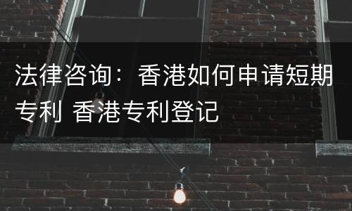 法律咨询：香港如何申请短期专利 香港专利登记