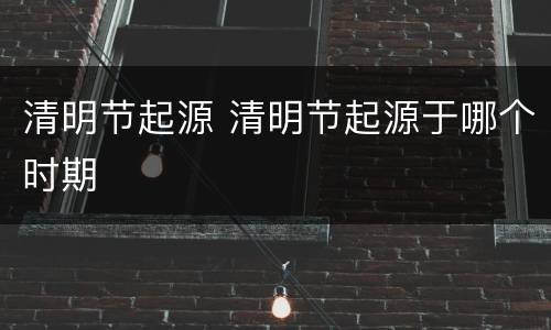 清明节起源 清明节起源于哪个时期