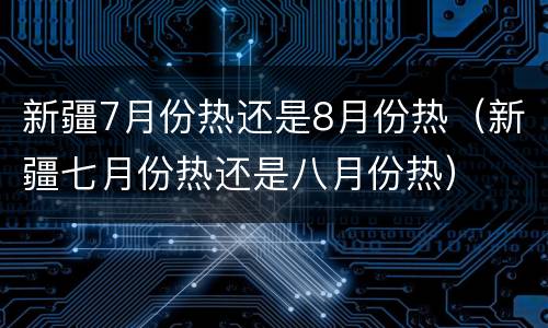 新疆7月份热还是8月份热（新疆七月份热还是八月份热）