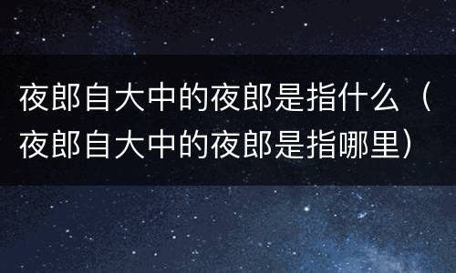 夜郎自大中的夜郎是指什么（夜郎自大中的夜郎是指哪里）