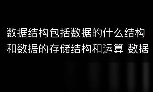 数据结构包括数据的什么结构和数据的存储结构和运算 数据结构包括什么