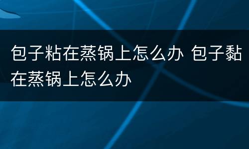 包子粘在蒸锅上怎么办 包子黏在蒸锅上怎么办