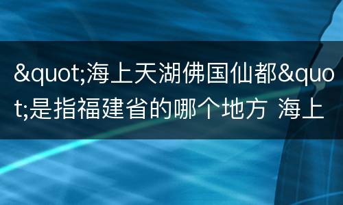 "海上天湖佛国仙都"是指福建省的哪个地方 海上天湖佛国仙都指的哪座城市