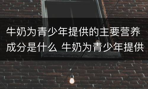牛奶为青少年提供的主要营养成分是什么 牛奶为青少年提供的什么主要营养成分