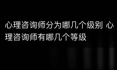 心理咨询师分为哪几个级别 心理咨询师有哪几个等级