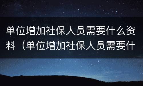 单位增加社保人员需要什么资料（单位增加社保人员需要什么资料呢）