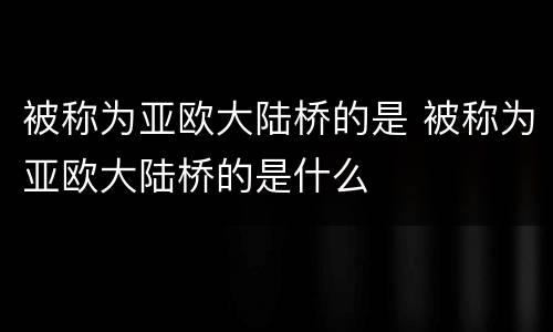 被称为亚欧大陆桥的是 被称为亚欧大陆桥的是什么