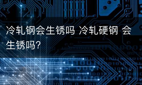 冷轧钢会生锈吗 冷轧硬钢 会生锈吗?