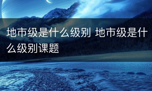 地市级是什么级别 地市级是什么级别课题