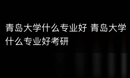 青岛大学什么专业好 青岛大学什么专业好考研