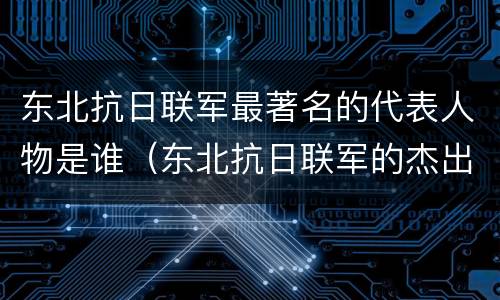 东北抗日联军最著名的代表人物是谁（东北抗日联军的杰出代表是谁）