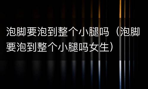 泡脚要泡到整个小腿吗（泡脚要泡到整个小腿吗女生）
