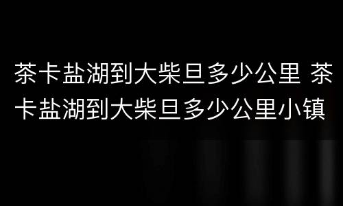 茶卡盐湖到大柴旦多少公里 茶卡盐湖到大柴旦多少公里小镇
