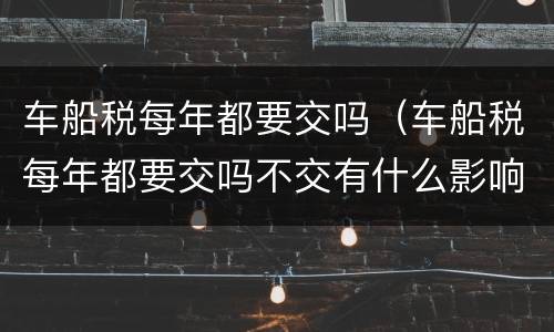 车船税每年都要交吗（车船税每年都要交吗不交有什么影响）