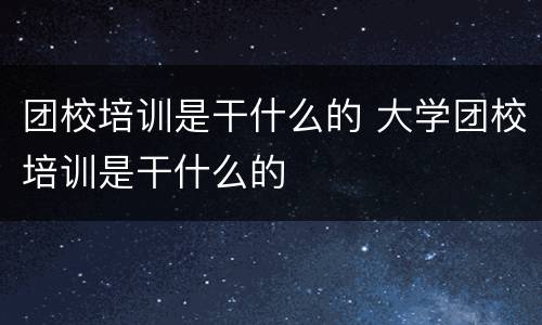 团校培训是干什么的 大学团校培训是干什么的