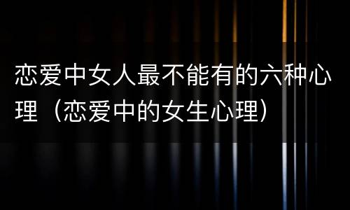 恋爱中女人最不能有的六种心理（恋爱中的女生心理）