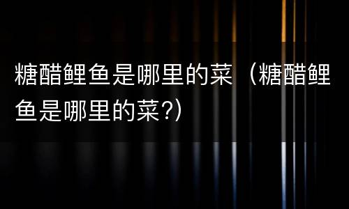 糖醋鲤鱼是哪里的菜（糖醋鲤鱼是哪里的菜?）