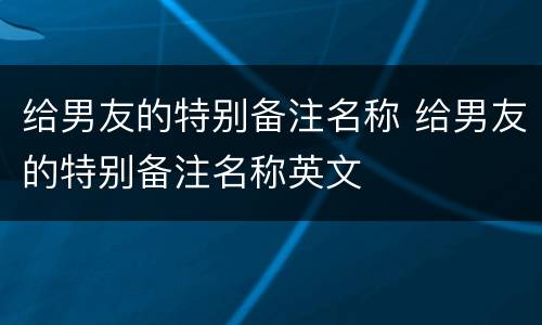 给男友的特别备注名称 给男友的特别备注名称英文